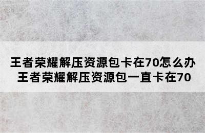 王者荣耀解压资源包卡在70怎么办 王者荣耀解压资源包一直卡在70